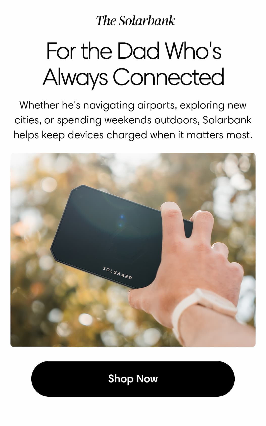 The Solarbank. For the Dad Who's Always Connected: Whether he's navigating airports, exploring new cities, or spending weekends outdoors, Solarbank® helps keep his devices charged when it matters most. Shop Solarbank