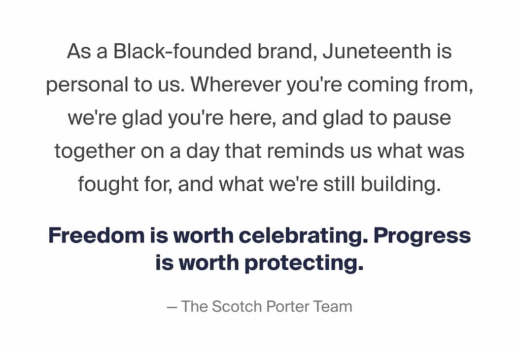 As a Black-founded brand, Juneteenth is personal to us. Wherever you're coming from, we're glad you're here, and glad to pause together on a day that reminds us what was fought for, and what we're still building. Freedom is worth celebrating. Progress is worth protecting. -The Scotch Porter Team