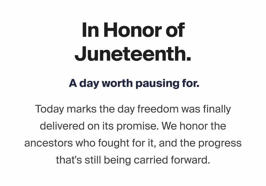 In Honor of Juneteenth. A day worth pausing for. Today marks the day freedom was finally delivered on its promise. We honor the ancestors who fought for it, and the progress that's still being carried forward.