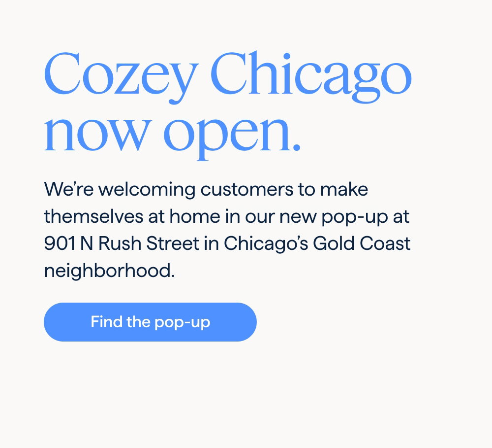Cozey Chicago now open. We’re welcoming customers to make themselves at home in our new pop-up at 901 N Rush Street in Chicago’s Gold Coast neighborhood. Find the pop-up.