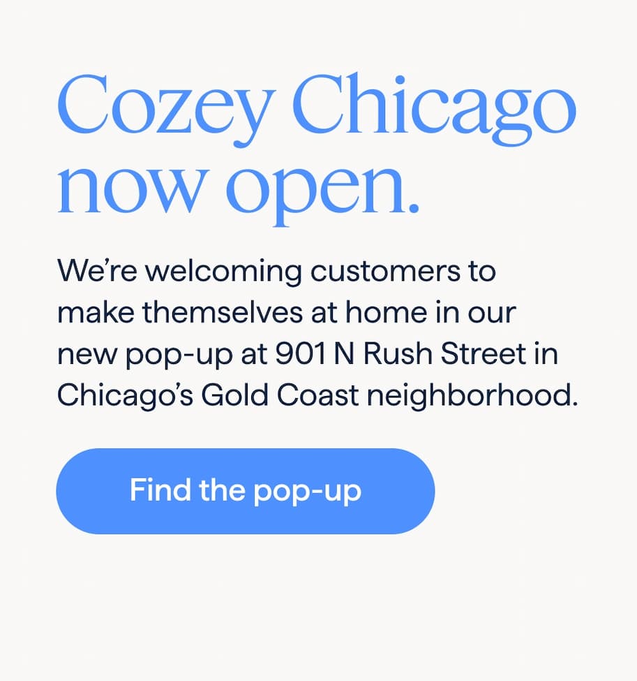 Cozey Chicago now open. We’re welcoming customers to make themselves at home in our new pop-up at 901 N Rush Street in Chicago’s Gold Coast neighborhood. Find the pop-up.