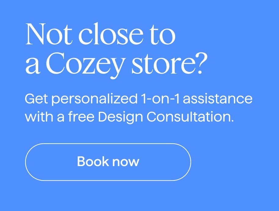 Not close to a Cozey store? Get personalized 1-on-1 assistance with a free Design Consultation. Book now.