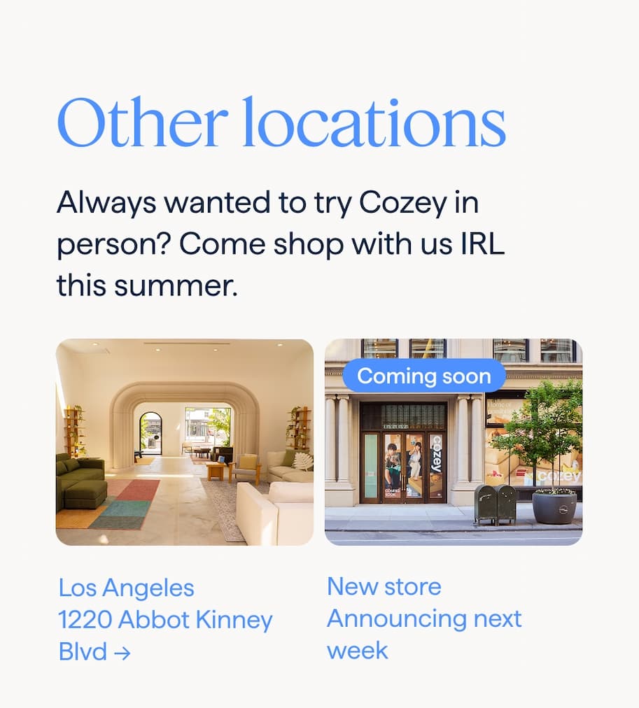 Other locations. Always wanted to try Cozey in person? Come shop with us IRL this summer. Los Angeles: 1220 Abbot Kinney Blvd → | COMING SOON: New store: Announcing next week.