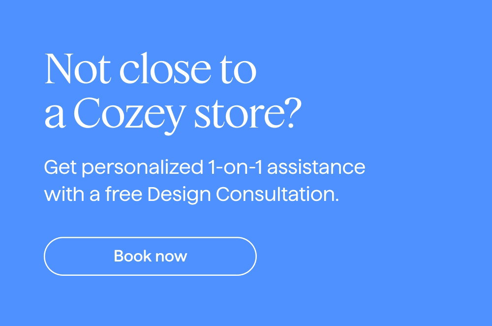 Not close to a Cozey store? Get personalized 1-on-1 assistance with a free Design Consultation. Book now.
