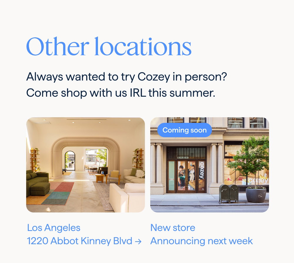 Other locations. Always wanted to try Cozey in person? Come shop with us IRL this summer. Los Angeles: 1220 Abbot Kinney Blvd → | COMING SOON: New store: Announcing next week.