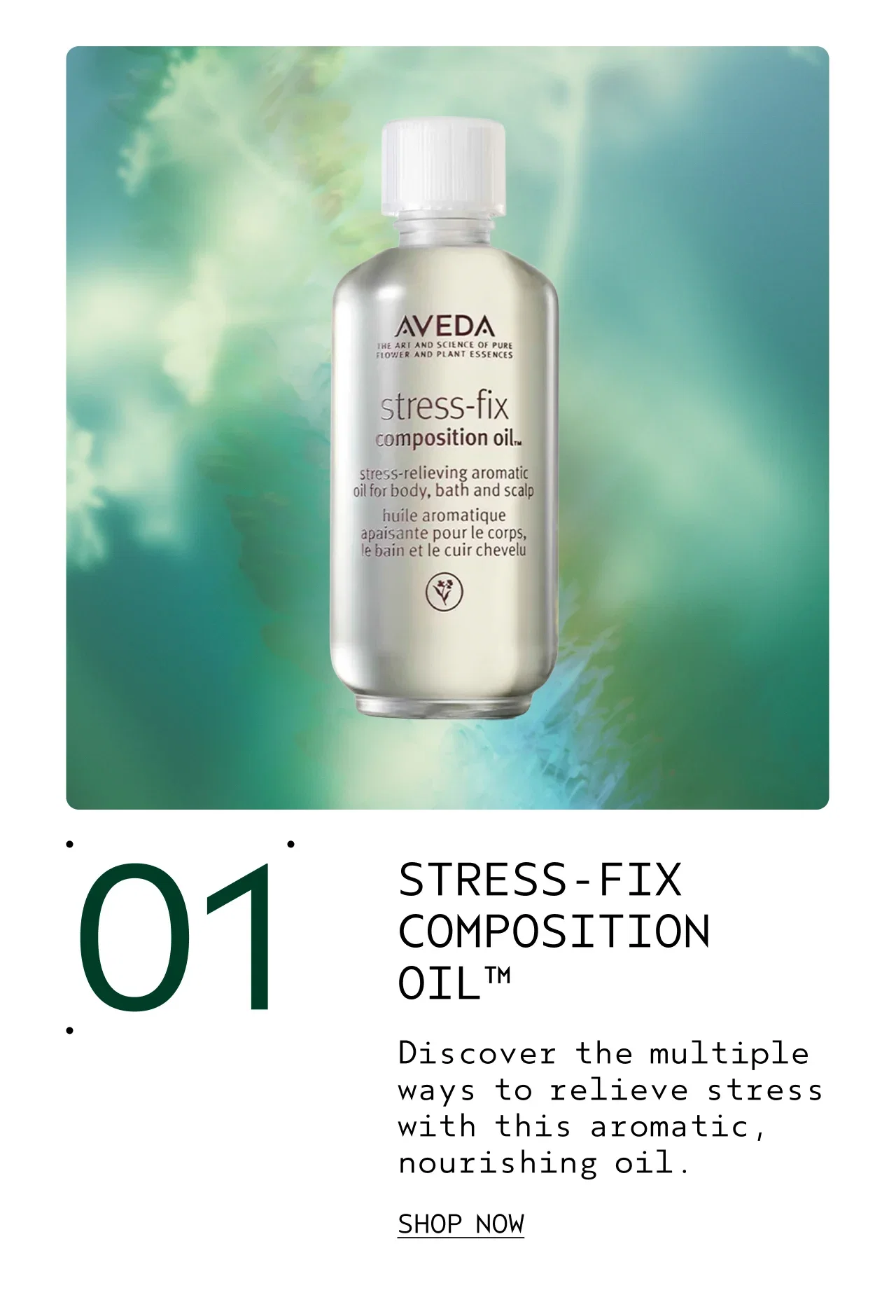 01 STRESS-FIX COMPOSITION OIL Discover the multiple ways to relieve stress with this aromatic, nourishing oil. SHOP NOW