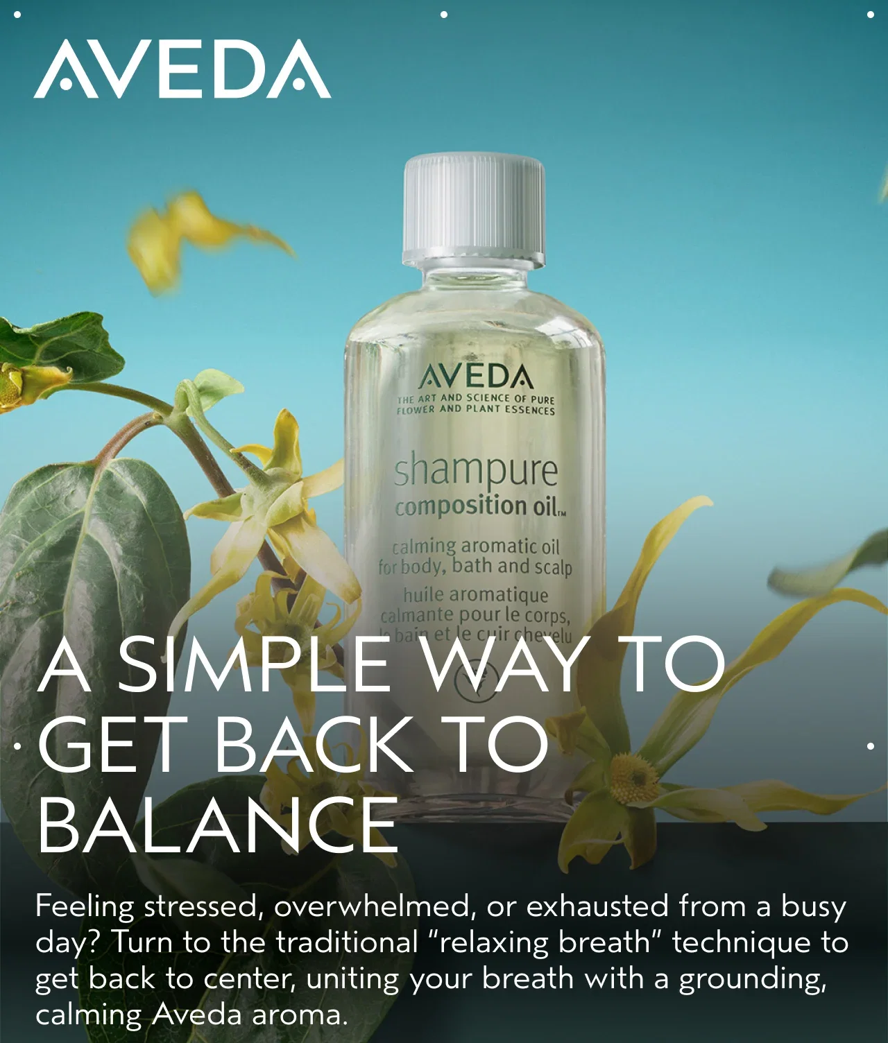 A SIMPLE WAY TO GET BACK TO BALANCE Feeling stressed, overwhelmed, or exhausted from a busy day? Turn to the traditional relaxing breath technique to get back to center, uniting your breath with a grounding, calming Aveda aroma.