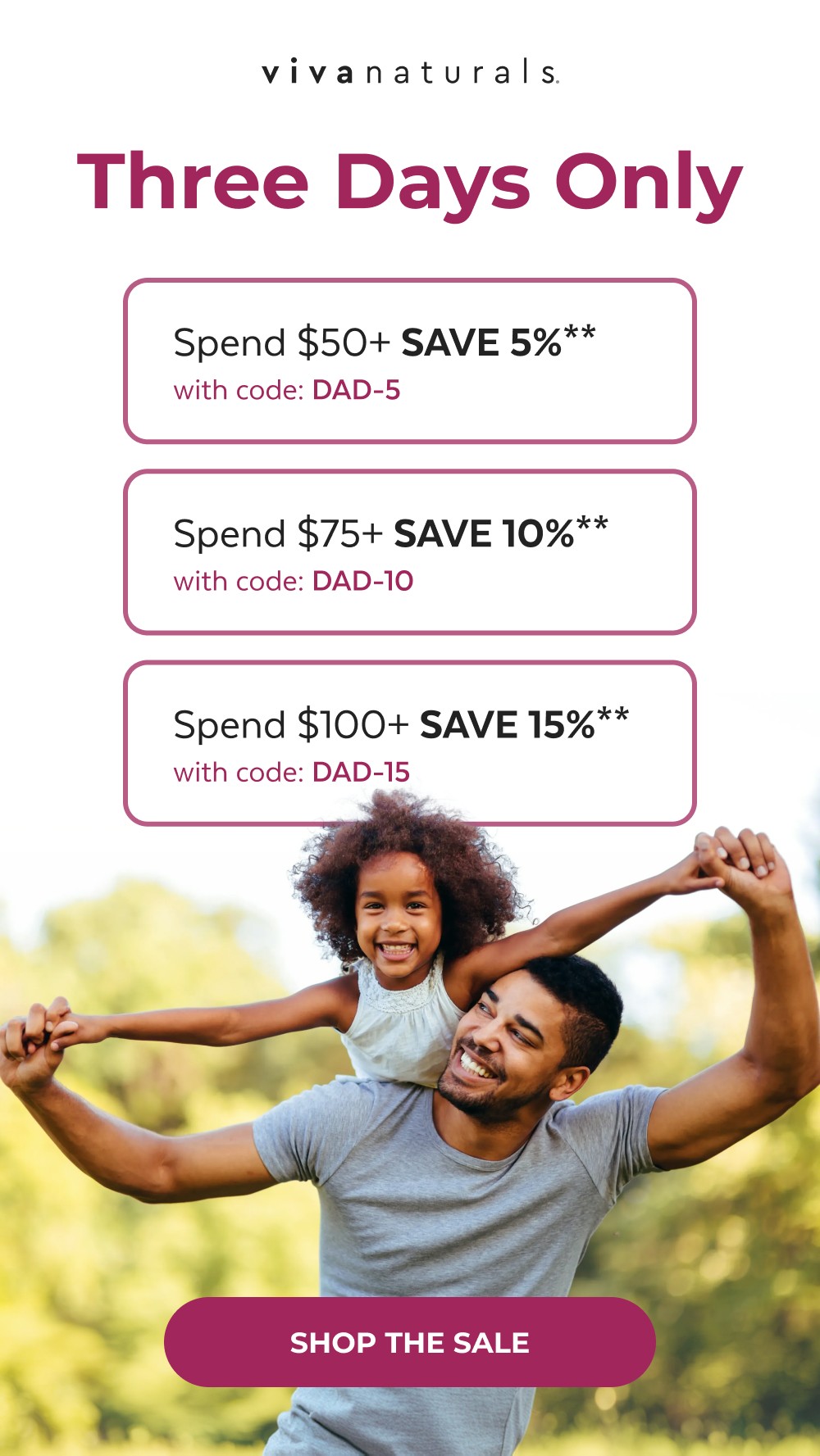 Three Days Only Spend $50+ SAVE 5%** with code: DAD-5 Spend $75+ SAVE 10%** with code: DAD-10 Spend $100+ SAVE 15%** with code: DAD-15 SHOP THE SALE