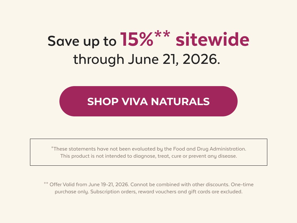 Save up to 15%** sitewide through June 21, 2026. Shop Viva Naturals *These statements have not been evaluated by the Food and Drug Administration. This product is not intended to diagnose, treat, cure or prevent any disease. ** Offer Valid from June 19-21, 2026. Cannot be combined with other discounts. One-time purchase only. Subscription orders, reward vouchers and gift cards are excluded.
