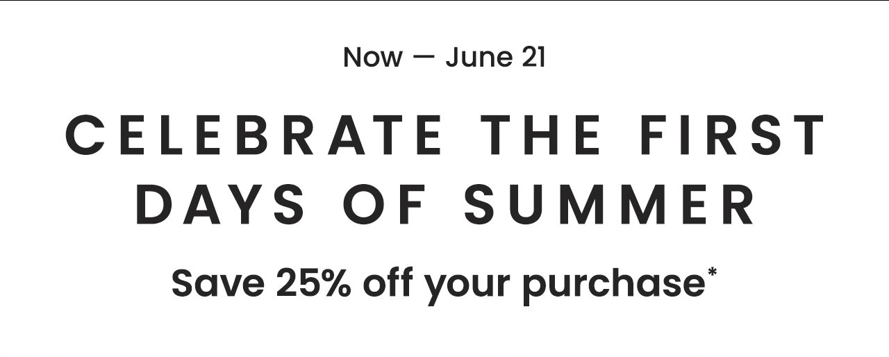 Now — June 21 | Celebrate the First Days of Summer | Save 25% off your purchase*