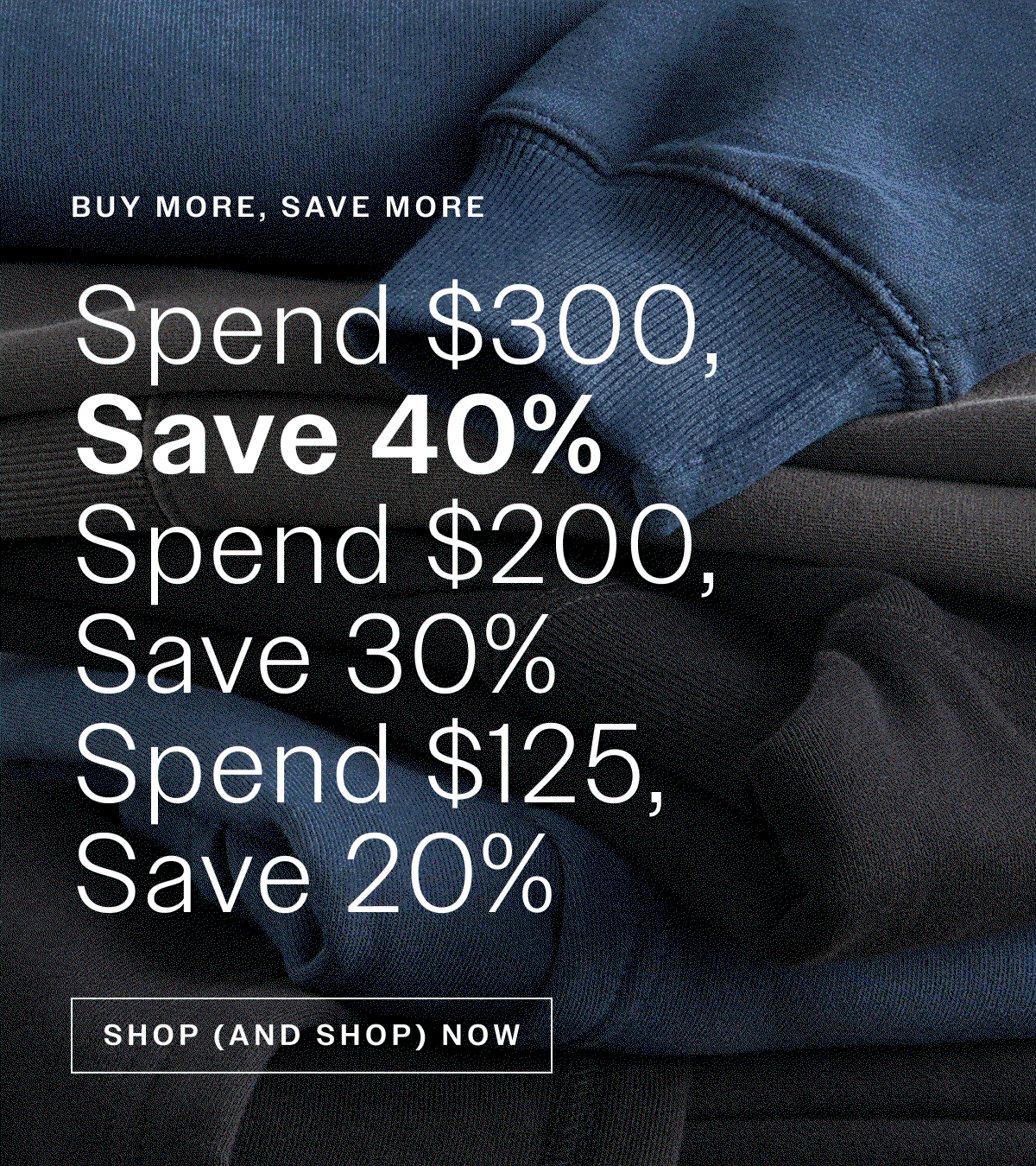 Buy More, Save More. Spend $300, Save 40% | Spend $200, Save 30% | Spend $125, Save 20% . SHOP (AND SHOP) NOW 