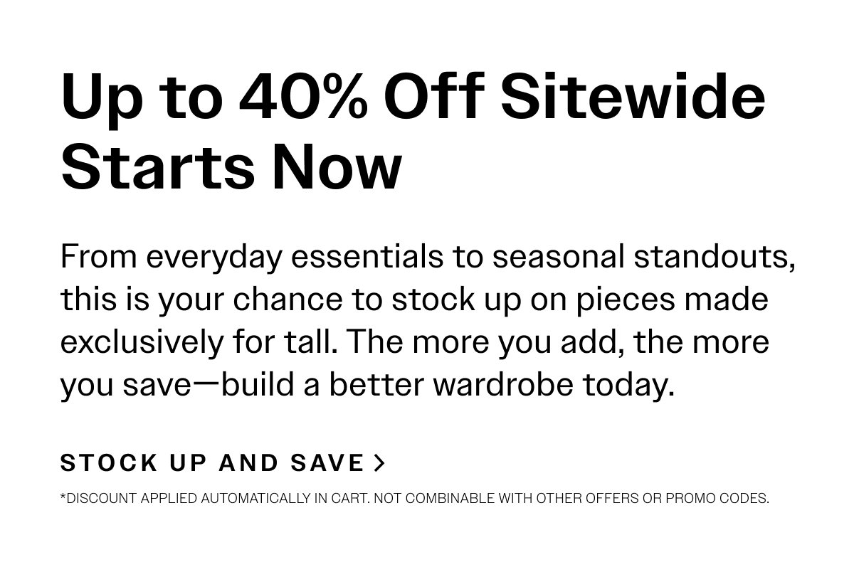 Up to 40% Off Sitewide Starts Now. From everyday essentials to seasonal standouts, this is your chance to stock up on pieces made exclusively for tall. The more you add, the more you save—build a better wardrobe today.  STOCK UP & SAVE >  *Discount applied automatically in cart. Not combinable with other offers or promo codes.