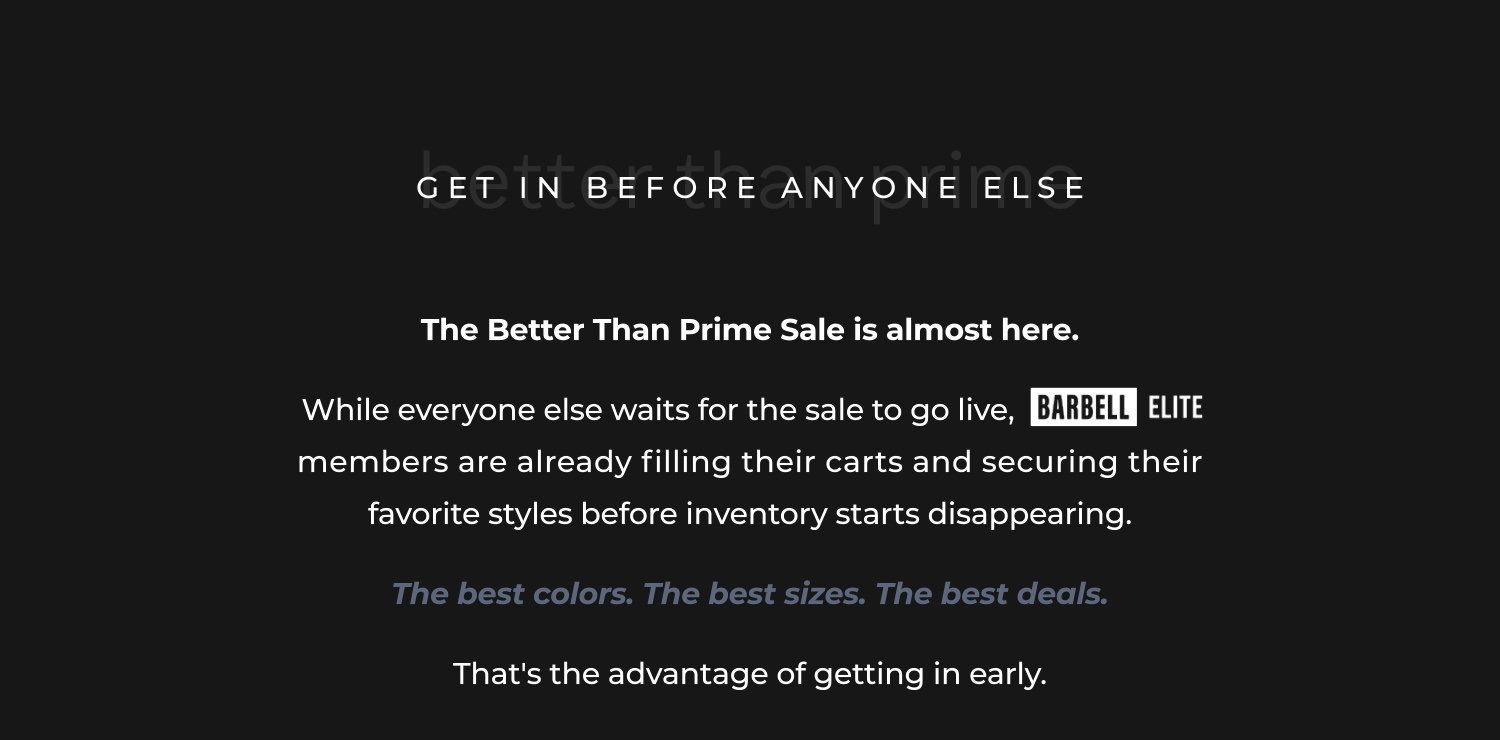 The Better Than Prime Sale is almost here.  While everyone else waits for the sale to go live,           go live                members are already filling their carts and securing their favorite styles before inventory starts disappearing.  The best colors. The best sizes. The best deals.  That's the advantage of getting in early.
