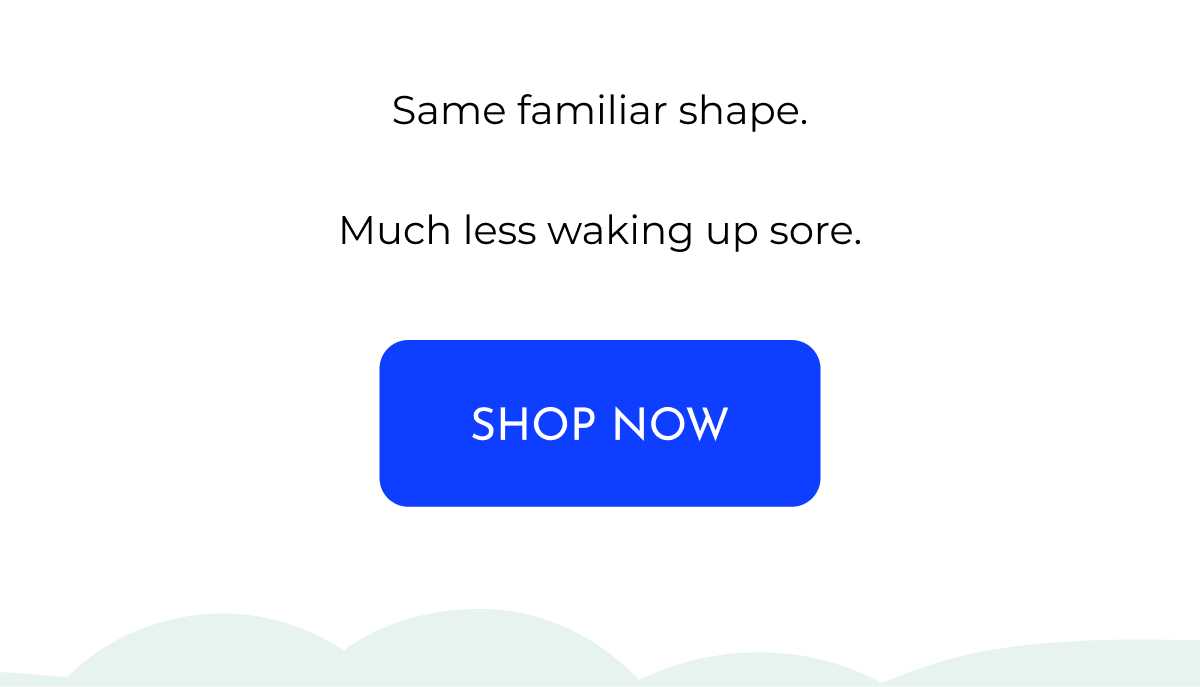 Same familiar shape. Much less waking up sore. SHOP NOW