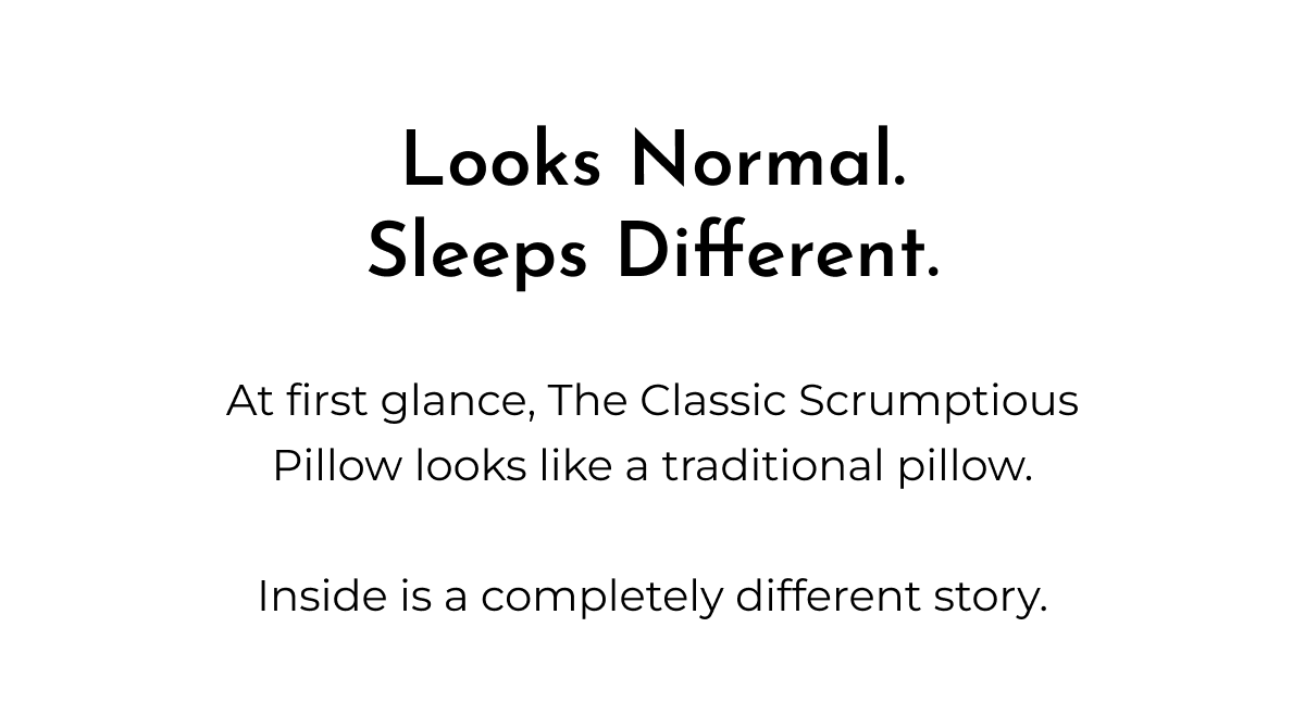 Looks Normal. Sleeps Different. At first glance, The Classic Scrumptious Pillow looks like a traditional pillow. Inside is a completely different story.