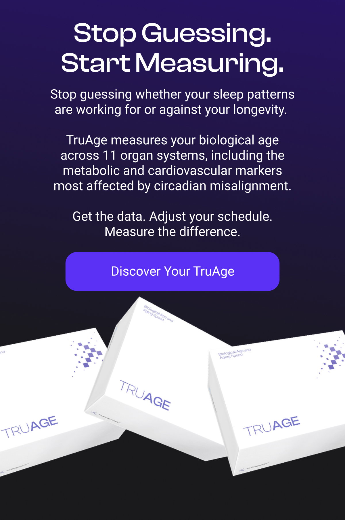 Stop Guessing. Start Measuring. Stop guessing whether your sleep patterns are working for or against your longevity. TruAge measures your biological age across 11 organ systems, including the metabolic and cardiovascular markers most affected by circadian misalignment. Get the data. Adjust your schedule. Measure the difference. [DISCOVER YOUR TRUAGE]