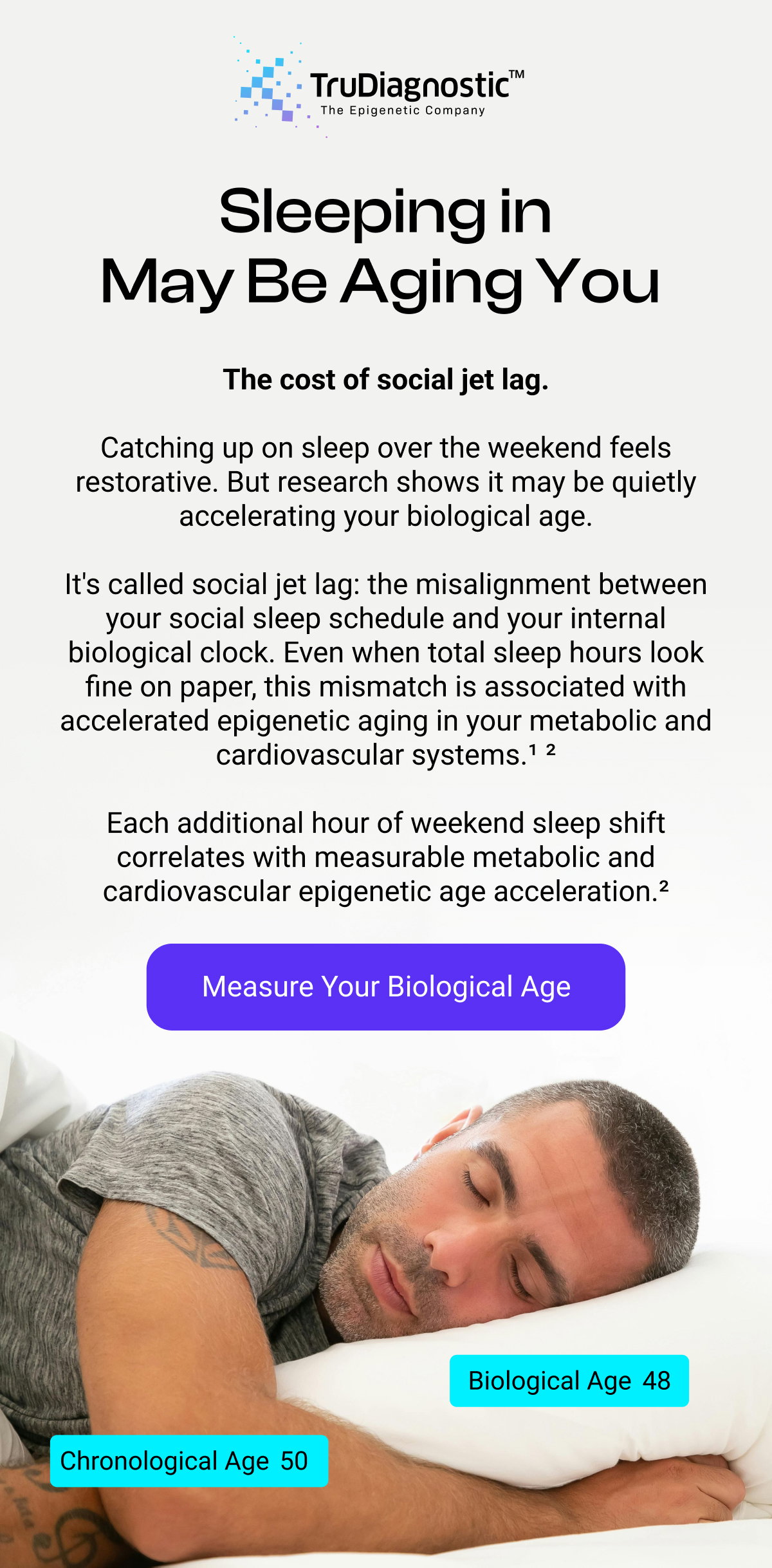 Sleeping in May Be Aging You The cost of social jet lag. Catching up on sleep over the weekend feels restorative. But research shows it may be quietly accelerating your biological age. It's called social jet lag: the misalignment between your social sleep schedule and your internal biological clock. Even when total sleep hours look fine on paper, this mismatch is associated with accelerated epigenetic aging in your metabolic and cardiovascular systems.¹ ² Each additional hour of weekend sleep shift correlates with measurable metabolic and cardiovascular epigenetic age acceleration.² Measure Your Biological Age Biological Age 48 Chronological Age 50 [MEASURE YOUR BIOLOGICAL AGE]