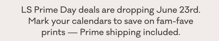 LS Prime Day deals are dropping June 23rd. Mark your calendars to save on fam-fave prints - Prime shipping included.