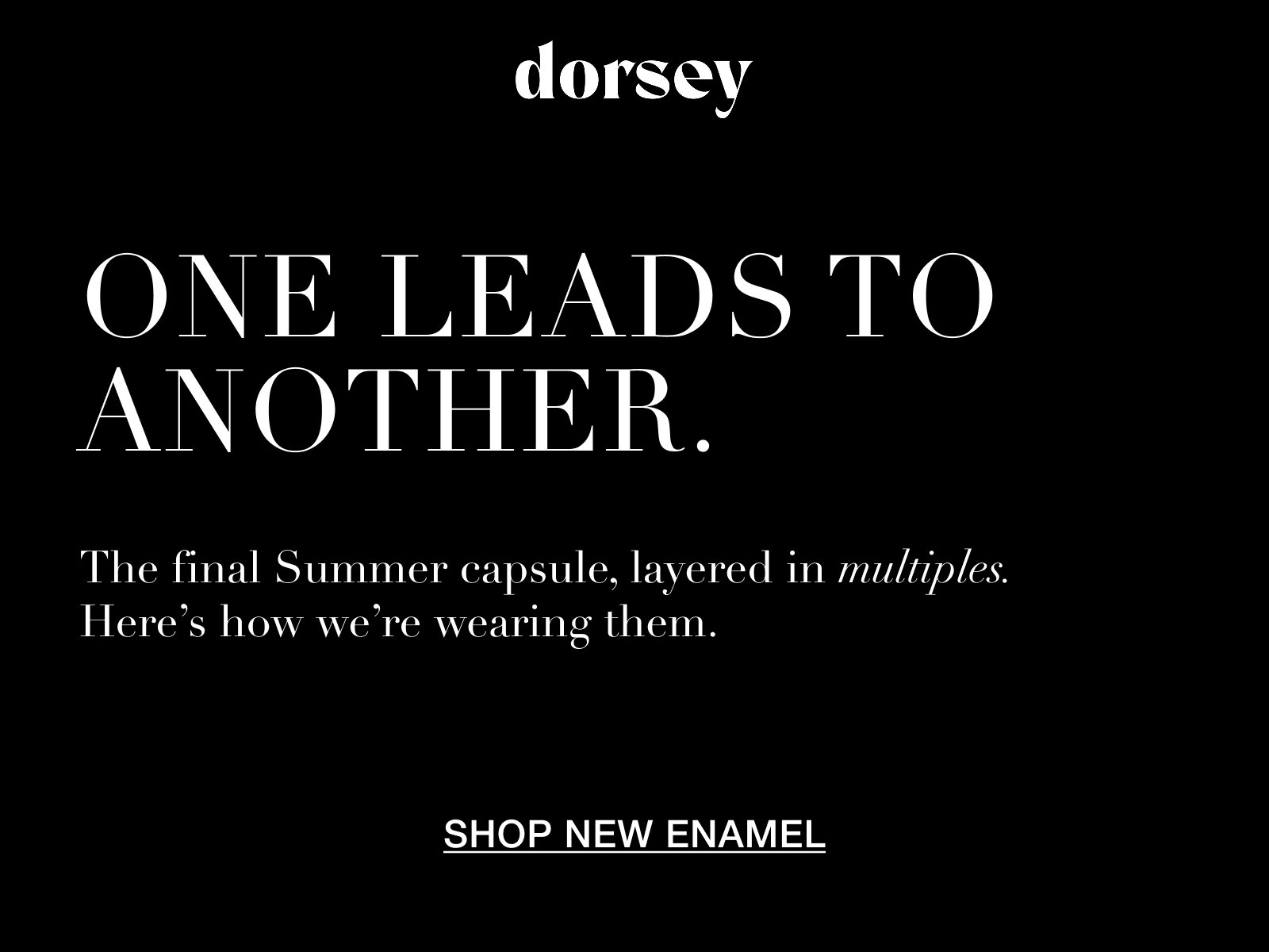 dorsey. ONE LEADS TO ANOTHER. THE FINAL SUMMER CAPSULE, LAYERED IN MULTIPLES. HERE'S HOW WE'RE WEARING THEM. SHOP NEW ENAMEL.