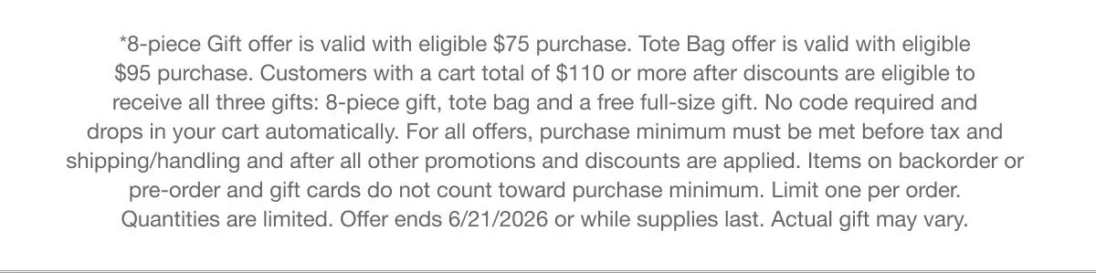 *8-piece Gift offer is valid with eligible $75 purchase. Tote Bag offer is valid with eligible $95 purchase. Customers with a cart total of $110 or more after discounts are eligible to receive all three gifts: 8-piece gift, tote bag and a free full-size gift. No code required and drops in your cart automatically. For all offers, purchase minimum must be met before tax and shipping/handling and after all other promotions and discounts are applied. Items on backorder or pre-order and gift cards do not count toward purchase minimum. Limit one per order. Quantities are limited. Offer ends 6/21/2026 or while supplies last. Actual gift may vary.