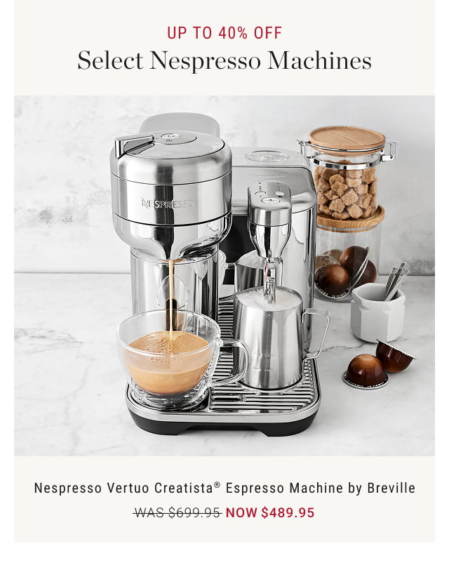UP TO 40% OFF Select Nespresso Machines  Nespresso Vertuo Creatista® Espresso Machine by Breville WAS $699.95 NOW $489.95