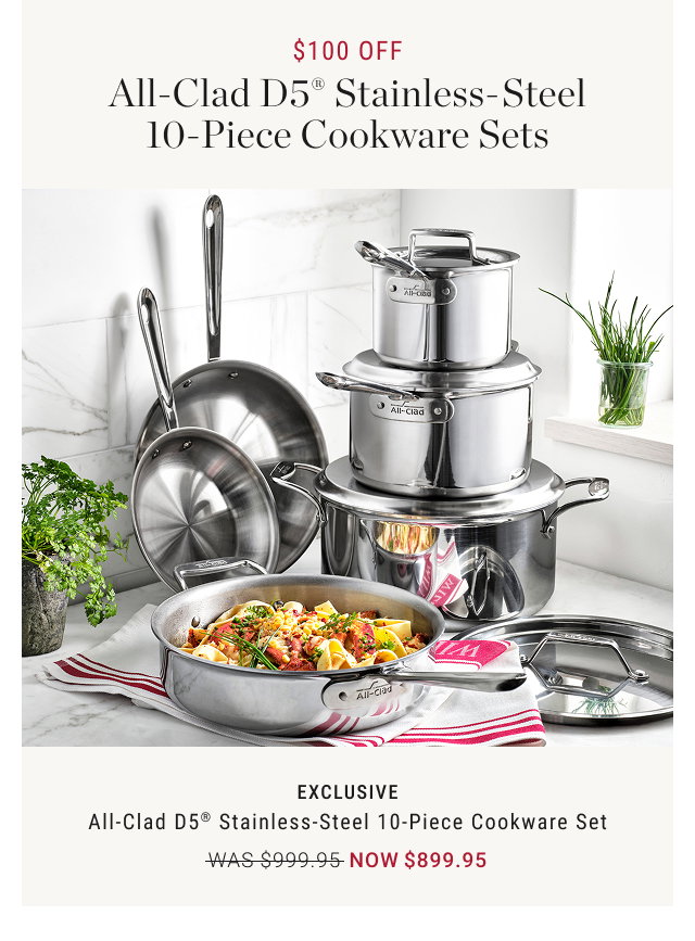 $100 OFF All-Clad D5® Stainless- Steel 10-Piece Cookware Sets  EXCLUSIVE All-Clad D5® Stainless-Steel 10-Piece Cookware Set WAS $999.95 NOW $899.95