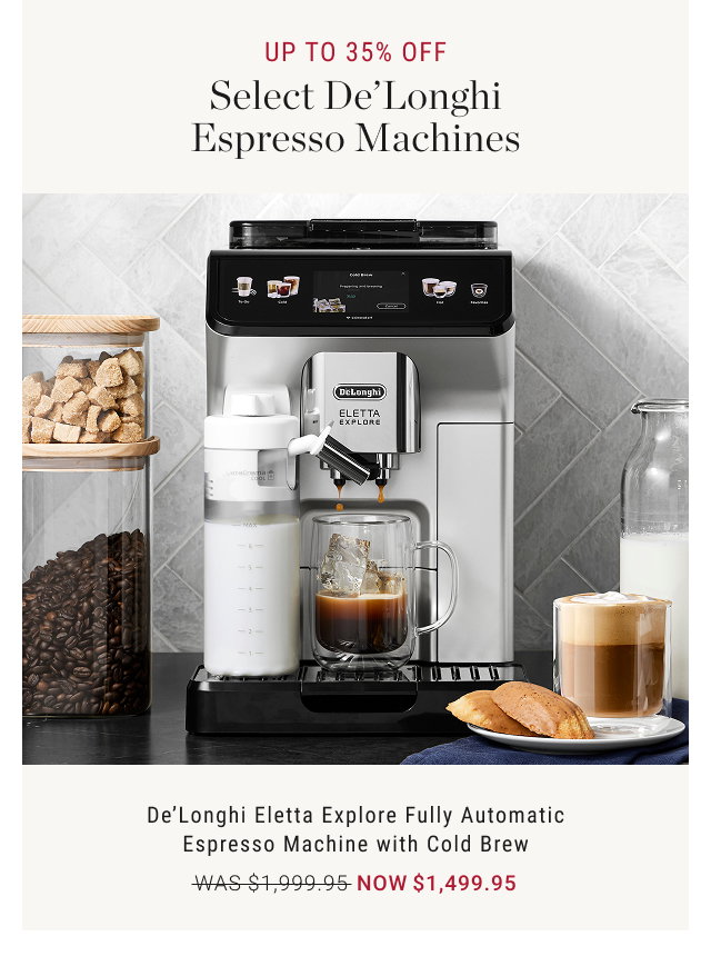 UP TO 35% OFF Select De' Longhi Espresso Machines  De'Longhi Eletta Explore Fully Automatic Espresso Machine with Cold Brew WAS $1,999.95 NOW $1,499.95