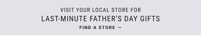 VISIT YOUR LOCAL STORE FOR LAST-MINUTE FATHER'S DAY GIFTS FIND A STORE →