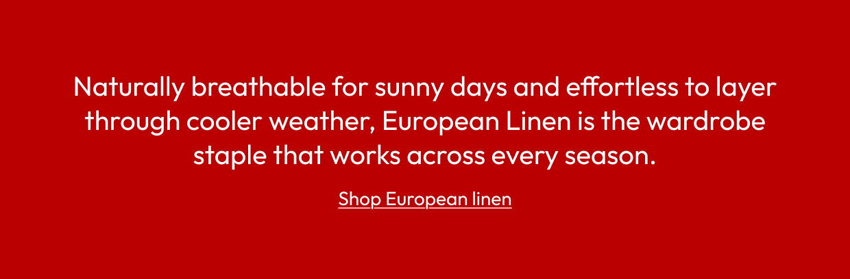 Naturally breathable for sunny days and effortless to layer through cooler weather, European Linen is the wardrobe staple that works across every season.