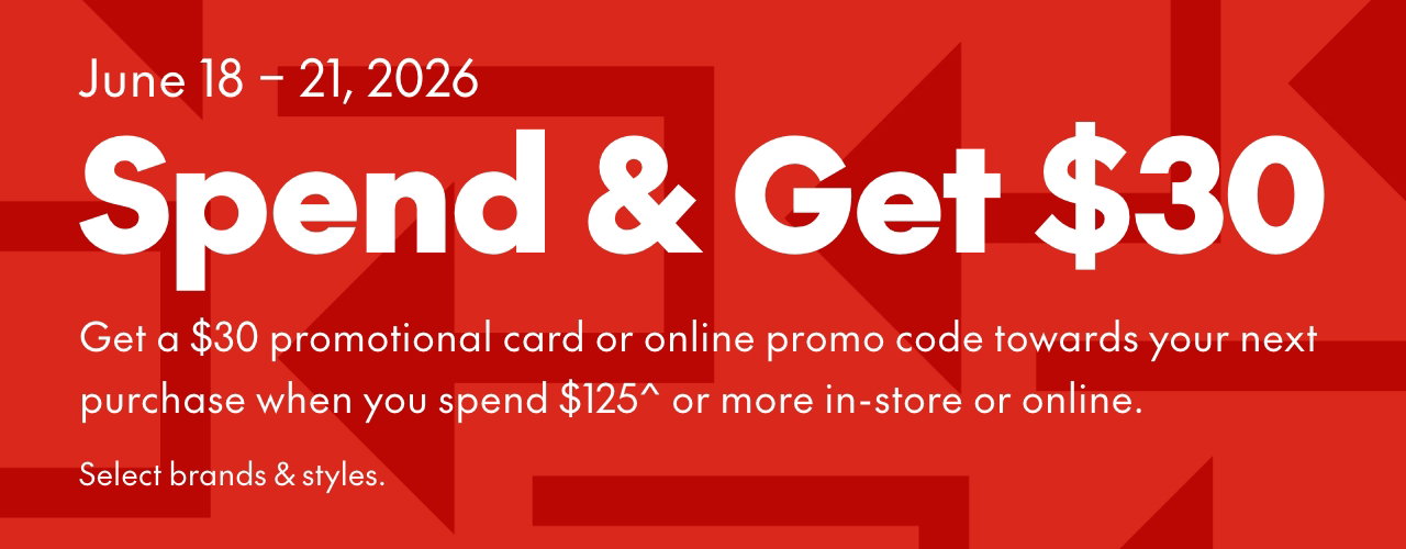 SPEND & GET 
June 18-21, 2026
Get a $30 promotional card or online promo code towards your next purchase when you spend $125* or more in-store or online. Select brands & styles.