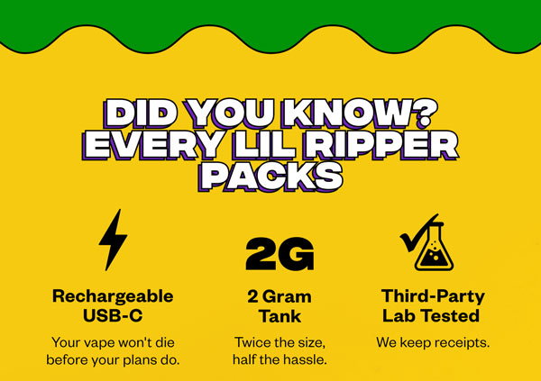 DID YOU KNOW? EVERY LIL RIPPER PACKS  Rechargeable USB-C Your vape won't die before your plans do.  2G 2 Gram Tank Twice the size, half the hassle.  Third-Party Lab Tested We keep receipts.