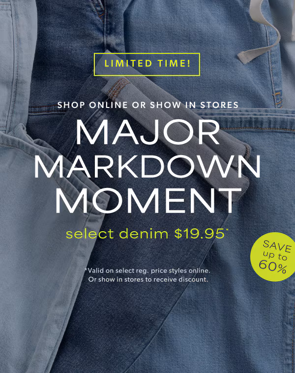 Limited time! Shop online or show in stores. Major markdown moment. Select denim $19.95*. Save up to 60%. *Valid on select reg. price styles online. Or show in stores to receive discount.