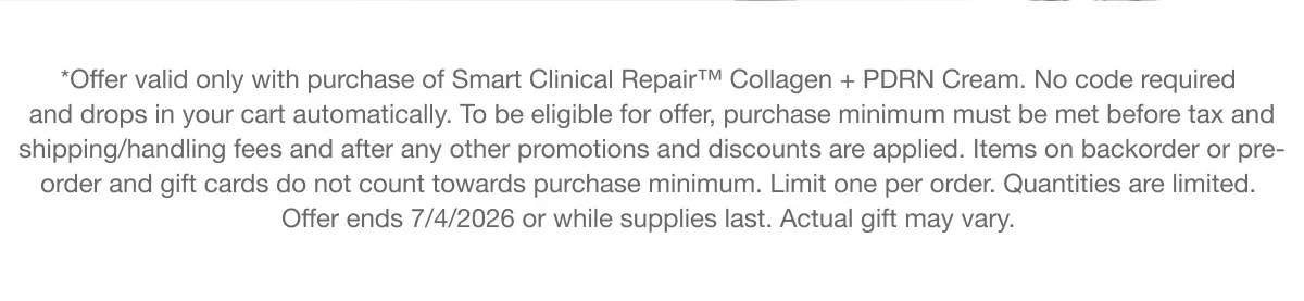 *Offer valid only with purchase of Smart Clinical Repair™ Collagen + PDRN Cream. No code required and drops in your cart automatically. To be eligible for offer, purchase minimum must be met before tax and shipping/handling fees and after any other promotions and discounts are applied. Items on backorder or pre-order and gift cards do not count towards purchase minimum. Limit one per order. Quantities are limited. Offer ends 7/4/2026 or while supplies last. Actual gift may vary.