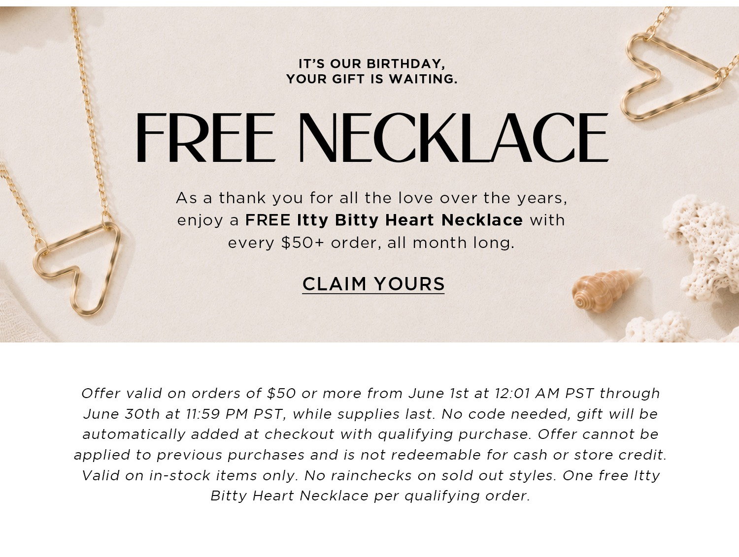 IT’S OUR BIRTHDAY, YOUR GIFT IS WAITING. | FREE NECKLACE | As a thank you for all the love over the years, enjoy a FREE Itty Bitty Heart Necklace with every $50+ order, all month long. | CLAIM YOURS | Offer valid on orders of $50 or more from June 1st at 12:01 AM PST through June 30th at 11:59 PM PST, while supplies last. No code needed, gift will be automatically added at checkout with qualifying purchase. Offer cannot be applied to previous purchases and is not redeemable for cash or store credit. Valid on in-stock items only. No rainchecks on sold out styles. One free Itty Bitty Heart Necklace per qualifying order.