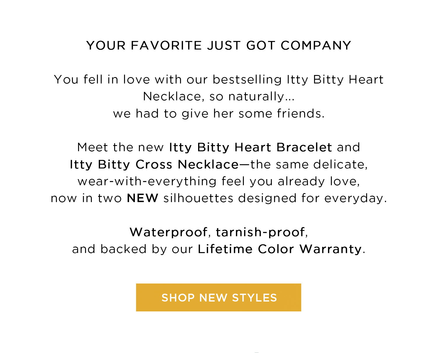 YOUR FAVORITE JUST GOT COMPANY | You fell in love with our bestselling Itty Bitty Heart Necklace, so naturally... we had to give her some friends. Meet the new Itty Bitty Heart Bracelet and Itty Bitty Cross Necklace—the same delicate, wear-with-everything feel you already love, now in two NEW silhouettes designed for everyday. Waterproof, tarnish-proof, and backed by our Lifetime Color Warranty. | SHOP NEW STYLES