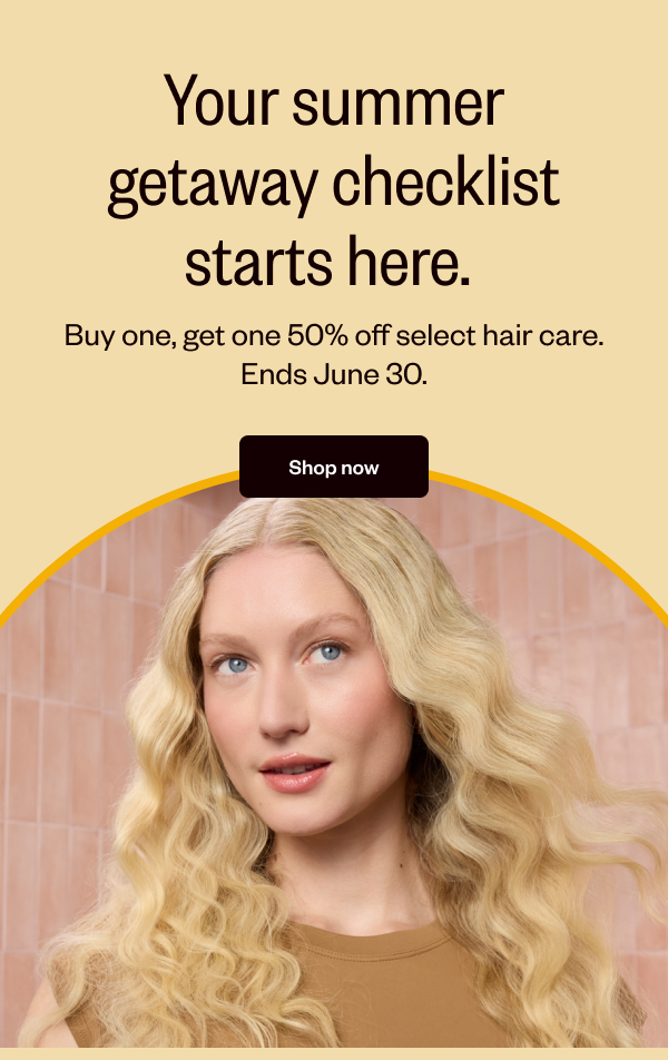 YOUR SUMMER GETAWAY CHECKLIST STARTS HERE. BUY ONE, GET ONE 50% OFF SELECT HAIR CARE. ENDS JUNE 30. - SHOP NOW