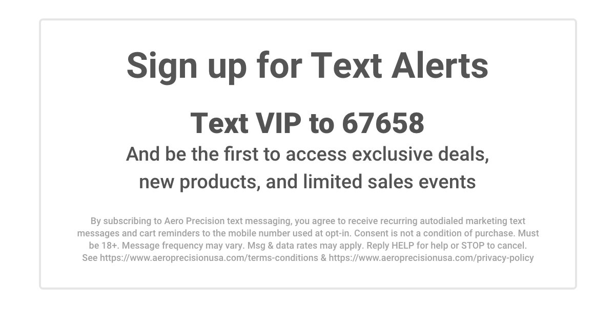 Sign up for Text Alerts. Text VIP to 67658 and be the first to access exclusive deals, new products, and limited sales events. By subscribing to Aero Precision text messaging, you agree to receive recurring autodialed marketing text messages and cart
 reminders to the mobile numver used at opt-in. Consent is not a condition of purchase. Must be 18+. Message frequency may vary. Msg & data rates may apply. Reply HELP for help or STOP to cancel. See https://www.aeroprecisionusa.com/terms-conditions & https://www.aeroprecisionusa.com/privacy-policy