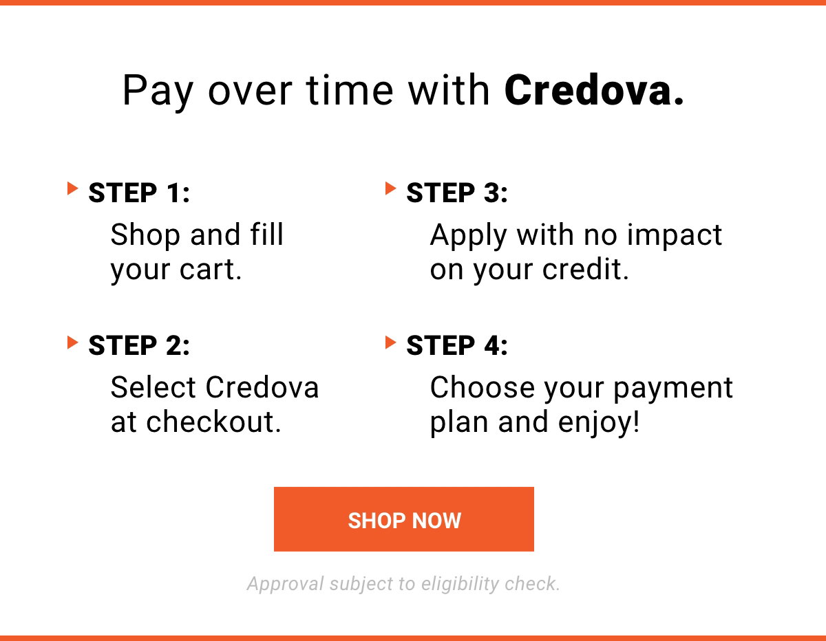 Pay over time with Credova. STEP 1: Shop and fill your cart. STEP 2: Select Credova at checkout. STEP 3: Apply with no impact on your credit. STEP 4: Choose your payment and enjoy! Approval subject to eligibility check. | SHOP NOW