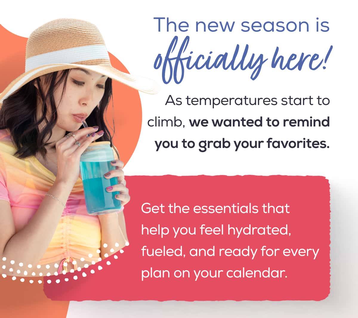 The new season is officially here!  As temperatures start to climb, we wanted to remind you to grab your favorites.   Get the essentials that help you feel hydrated, fueled, and ready for every plan on your calendar. 