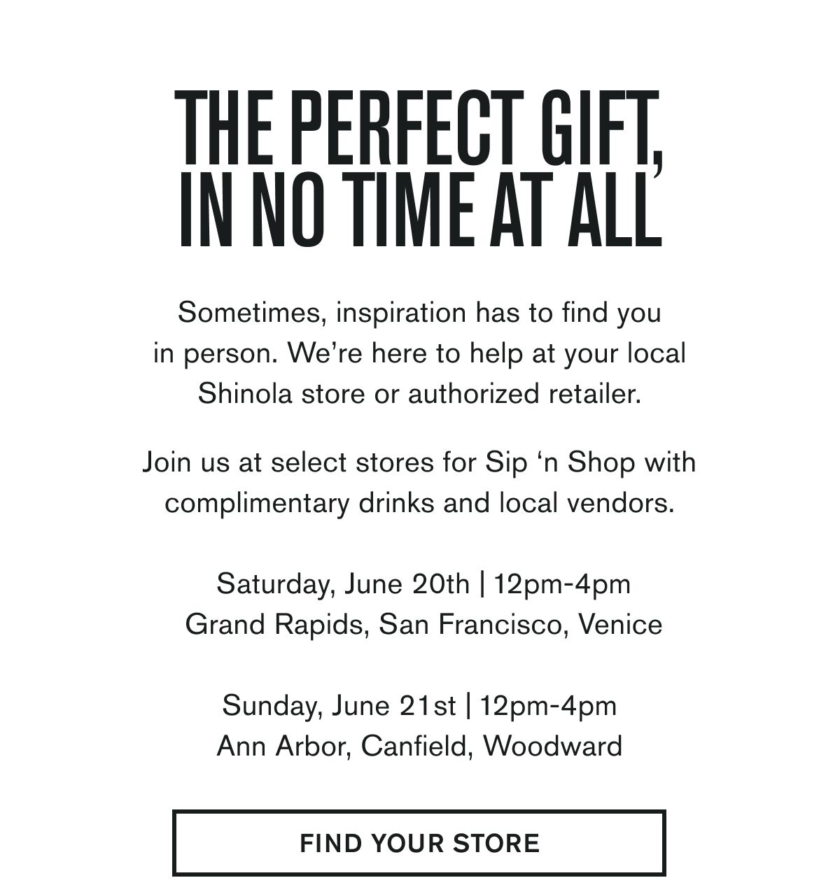 THE PERFECT GIFT, IN NO TIME AT ALL | Sometimes, inspiration has to find you in person. We’re here to help at your local Shinola store or authorized retailer.  Join us at select stores for Sip ‘n Shop with complimentary drinks and local vendors.  Saturday, June 20th | 12pm-4pm Grand Rapids, San Francisco, Venice   Sunday, June 21st | 12pm-4pm Ann Arbor, Canfield, Woodward | FIND YOUR STORE