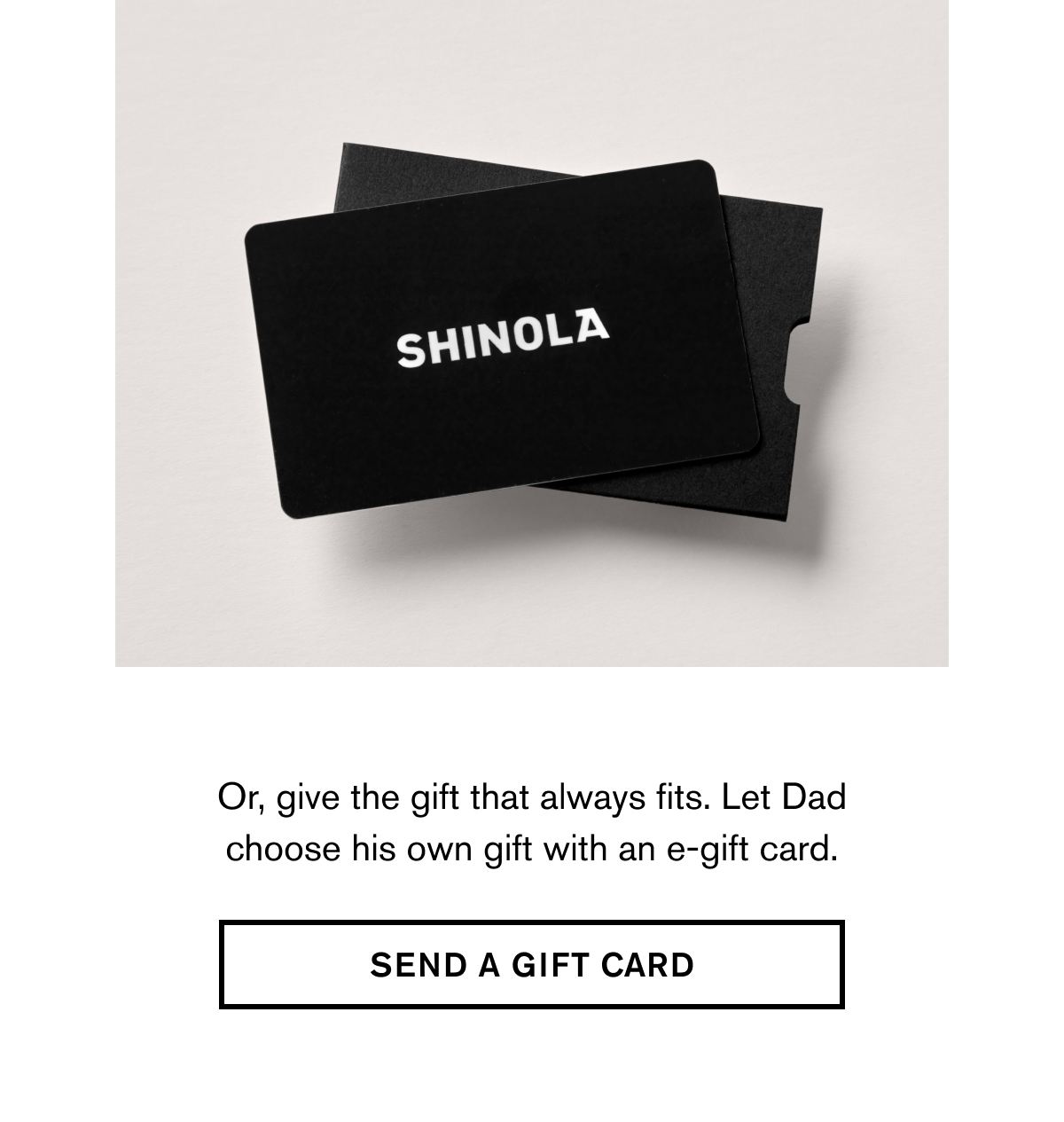 Or, give the gift that always fits. Let Dad choose his own gift with an e-gift card. | SEND A GIFT CARD