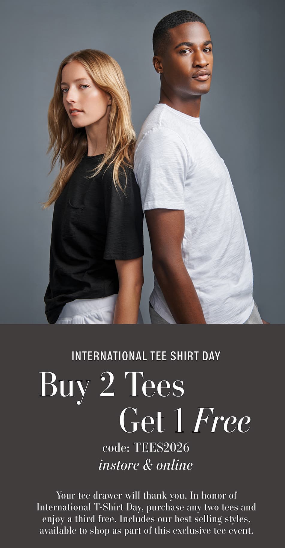 Text Reads: International Tee Shirt Day. Buy 2 Tees, Get 1 Free. Code: TEES2026. In-store & Online. Your tee drawer will thank you. In honor of International T-Shirt Day, purchase any two tees and enjoy a third free. Includes our best selling styles, available to shop as part of this exclusive tee event.