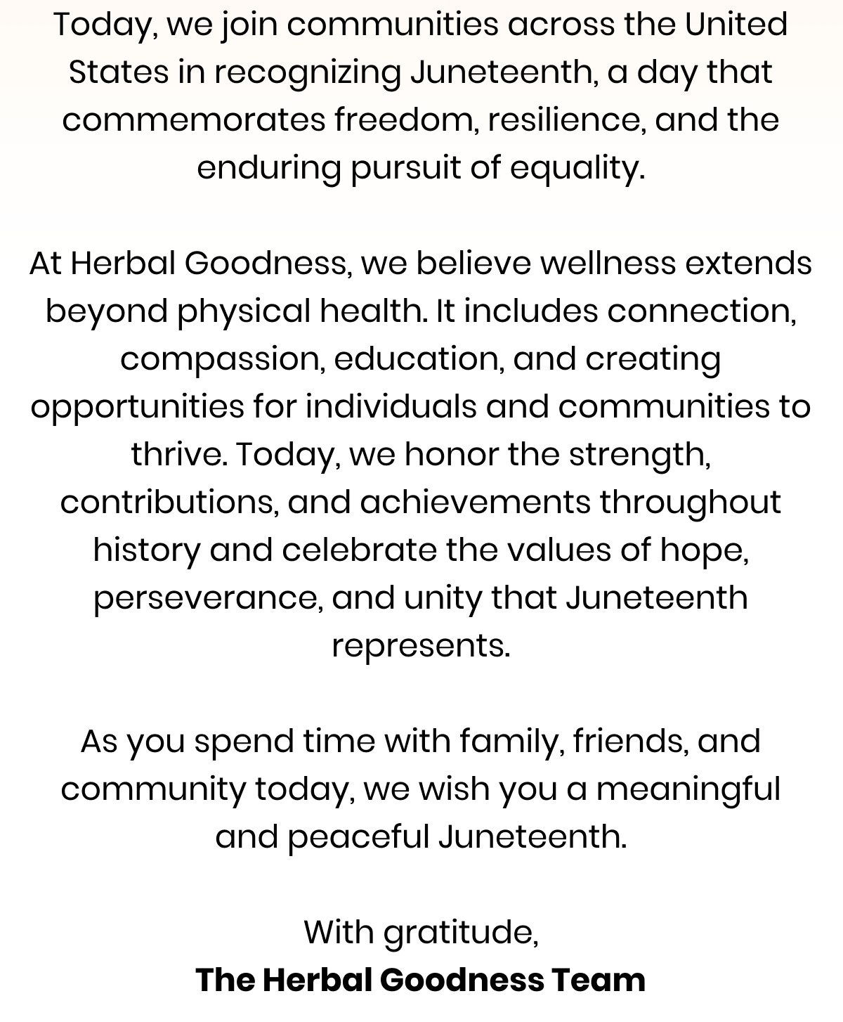 Today, we join communities across the United States in recognizing Juneteenth, a day that commemorates freedom, resilience, and the enduring pursuit of equality.  At Herbal Goodness, we believe wellness extends beyond physical health. It includes connection, compassion, education, and creating opportunities for individuals and communities to thrive. Today, we honor the strength, contributions, and achievements throughout history and celebrate the values of hope, perseverance, and unity that Juneteenth represents.  As you spend time with family, friends, and community today, we wish you a meaningful and peaceful Juneteenth.  With gratitude, The Herbal Goodness Team