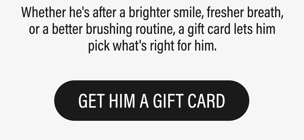 Whether he's after a brighter smile, fresher breath, or a better brushing routine, a gift card lets him pick what's right for him. | GET HIM A GIFT CARD