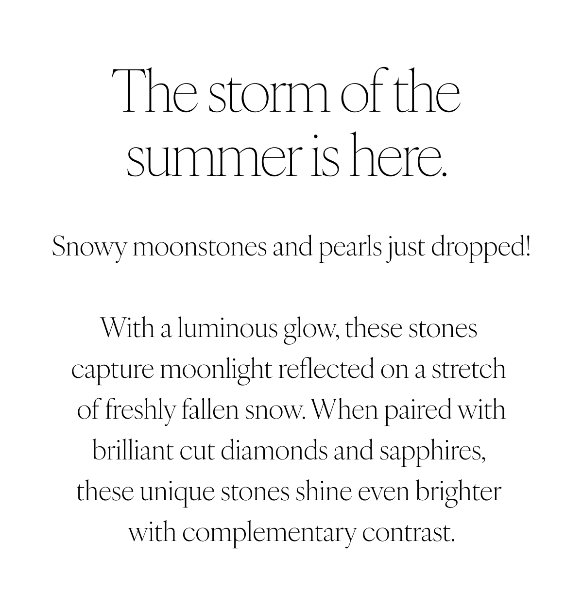 The storm of the summer is here. Snowy moonstones and pearls just dropped! With a luminous glow, these stones capture moonlight reflected on a stretch of freshly fallen snow. When paired with brilliant cut diamonds and sapphires, these unique stones shine even brighter with complementary contrast.