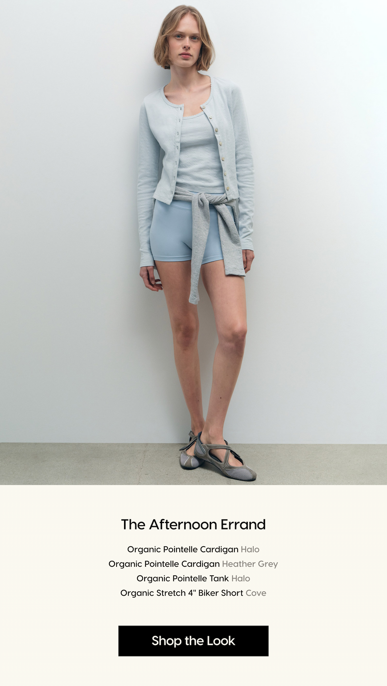 The Afternoon Errand. Organic Pointelle Cardigan Halo Organic Pointelle Cardigan Heather Grey Organic Pointelle Tank Halo Organic Stretch 4" Biker Short Cove. Shop the Look.