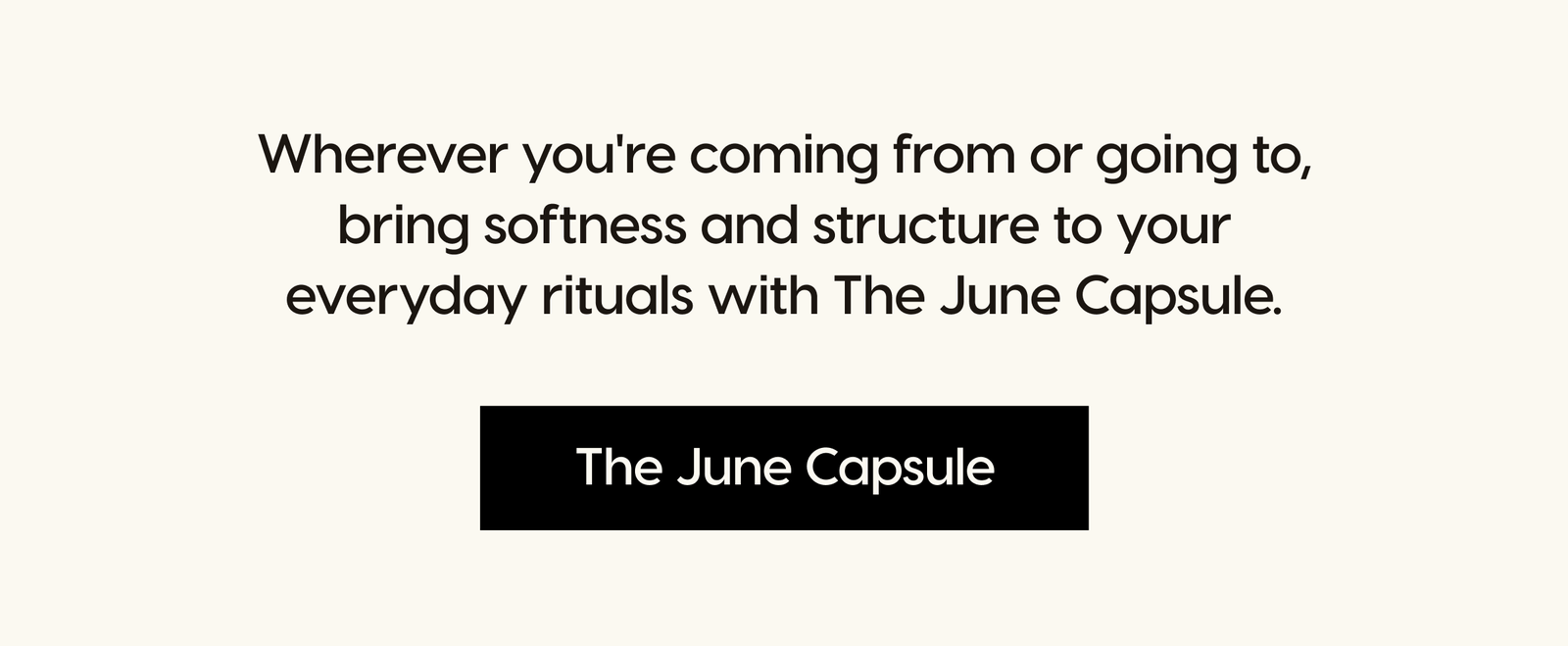 Wherever you're coming from or going to, bring softness and structure to your everyday rituals with The June Capsule. The June Capsule.