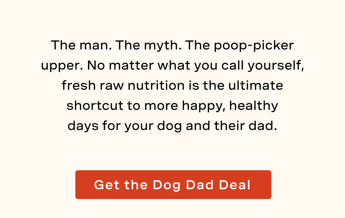 The man. The myth. The poop-picker upper. No matter what you call yourself,  fresh raw nutrition is the ultimate shortcut to more happy, healthy days for your dog and their dad. 