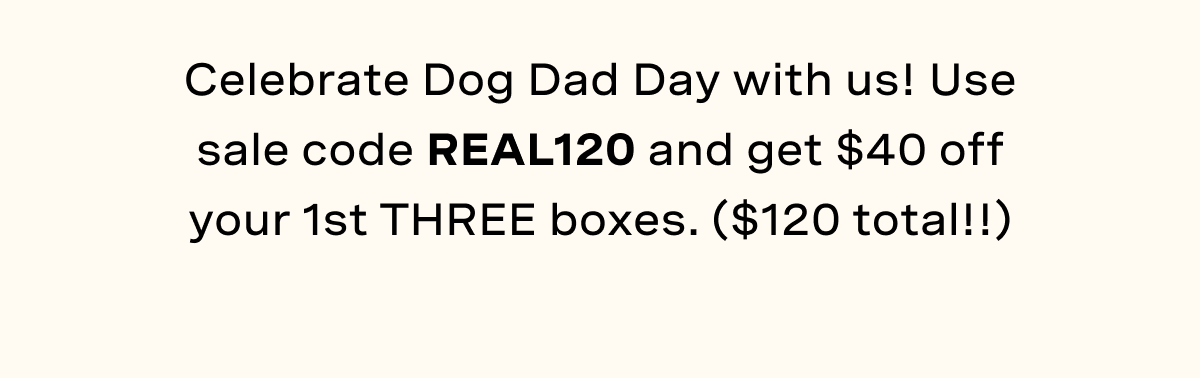 Celebrate Dog Dad Day with us! Use sale code REAL120 and get $40 off your 1st THREE boxes. ($120 total!!)