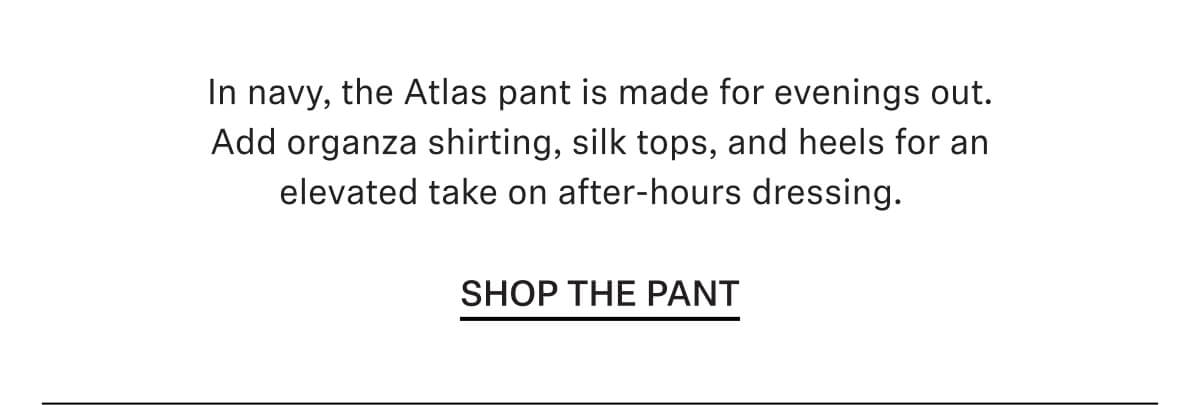 In navy, the Atlas pant is made for evenings out. Add organza shirting, silk tops, and heels for an elevated take on after-hours dressing.